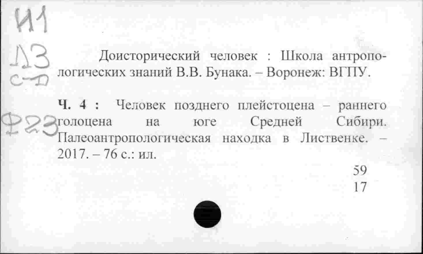 ﻿
A3
Доисторический человек : Школа антропологических знаний В.В. Бунака. - Воронеж: ВГПУ.
Ч. 4 : Человек позднего плейстоцена - раннего долоцена на юге Средней Сибири. Палеоантропологическая находка в Лиственке. -
2017.-76 с.: ил.
59
17